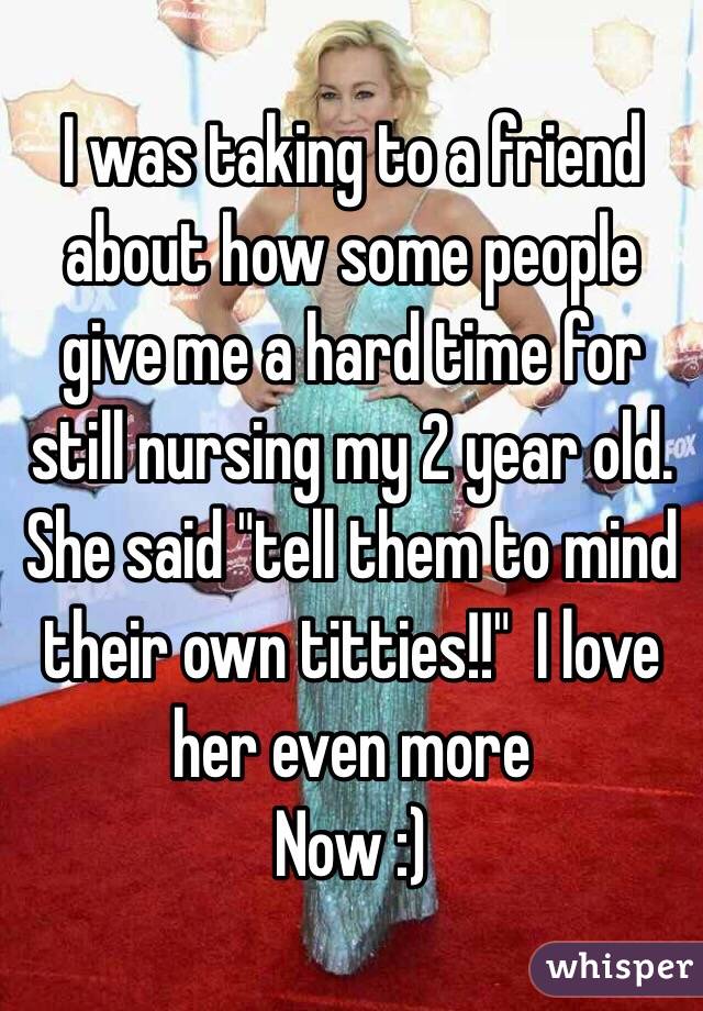 I was taking to a friend about how some people give me a hard time for still nursing my 2 year old.  She said "tell them to mind their own titties!!"  I love her even more
Now :)