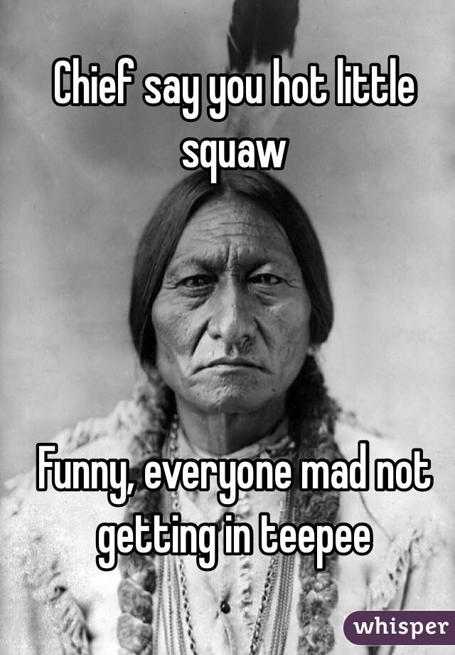 Chief say you hot little squaw 




Funny, everyone mad not getting in teepee