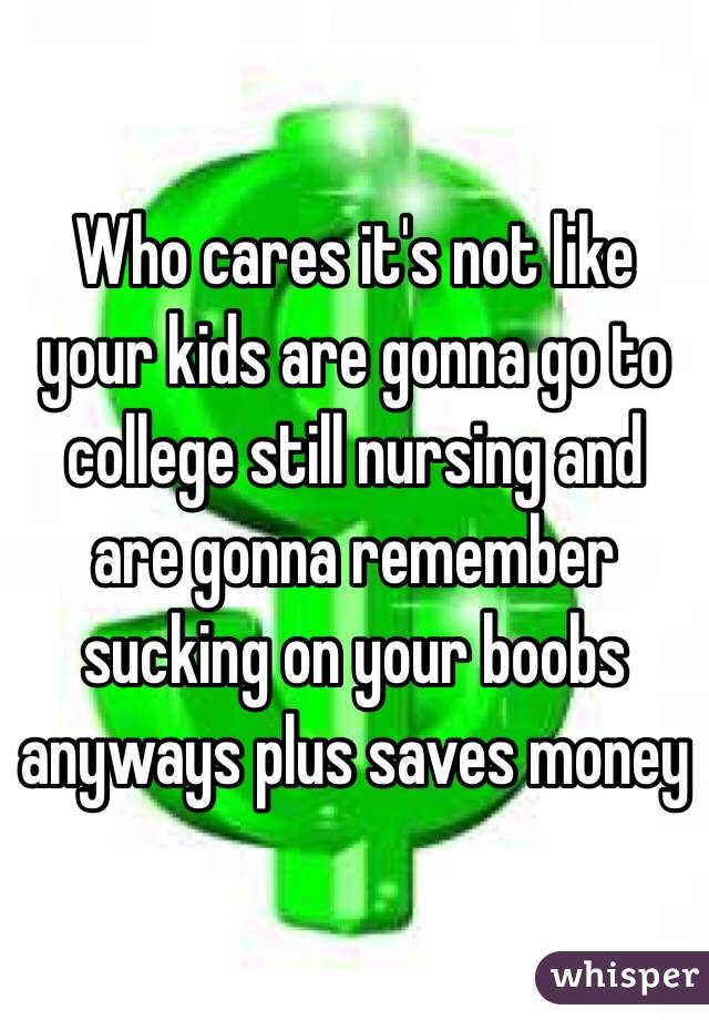 Who cares it's not like your kids are gonna go to college still nursing and are gonna remember sucking on your boobs anyways plus saves money 