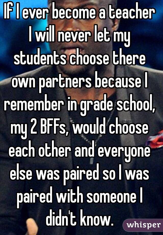 If I ever become a teacher I will never let my students choose there own partners because I remember in grade school, my 2 BFFs, would choose each other and everyone else was paired so I was paired with someone I didn't know. 