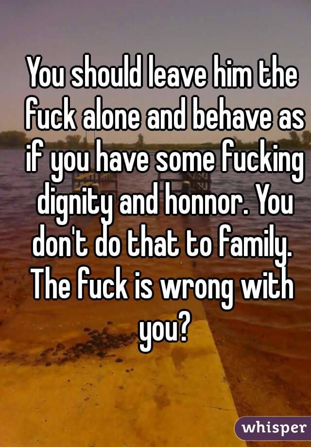 You should leave him the fuck alone and behave as if you have some fucking dignity and honnor. You don't do that to family. 
The fuck is wrong with you?