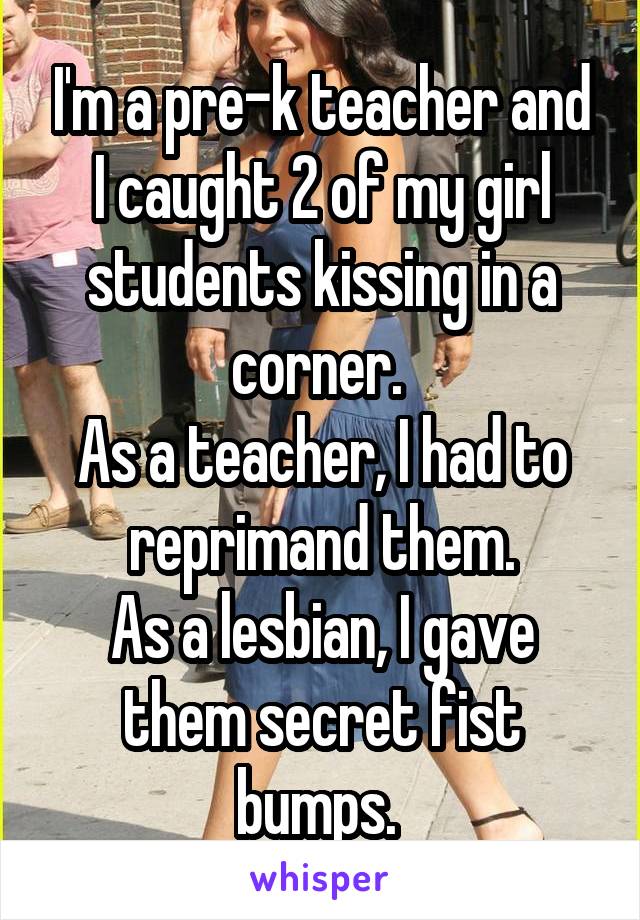 I'm a pre-k teacher and I caught 2 of my girl students kissing in a corner. 
As a teacher, I had to reprimand them.
As a lesbian, I gave them secret fist bumps. 