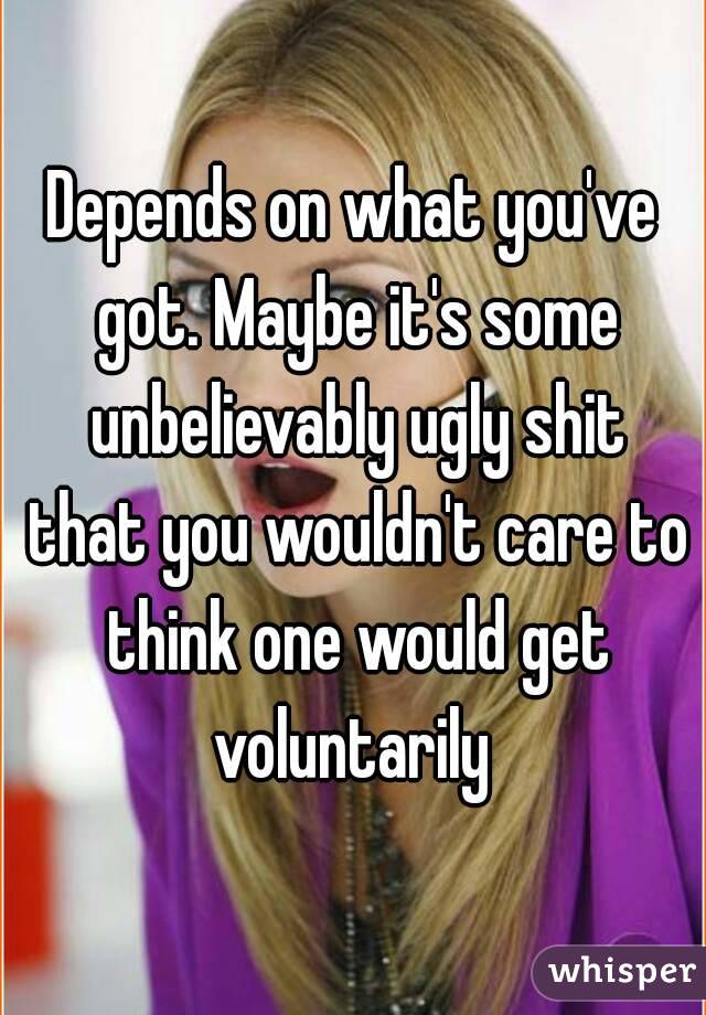 Depends on what you've got. Maybe it's some unbelievably ugly shit that you wouldn't care to think one would get voluntarily 