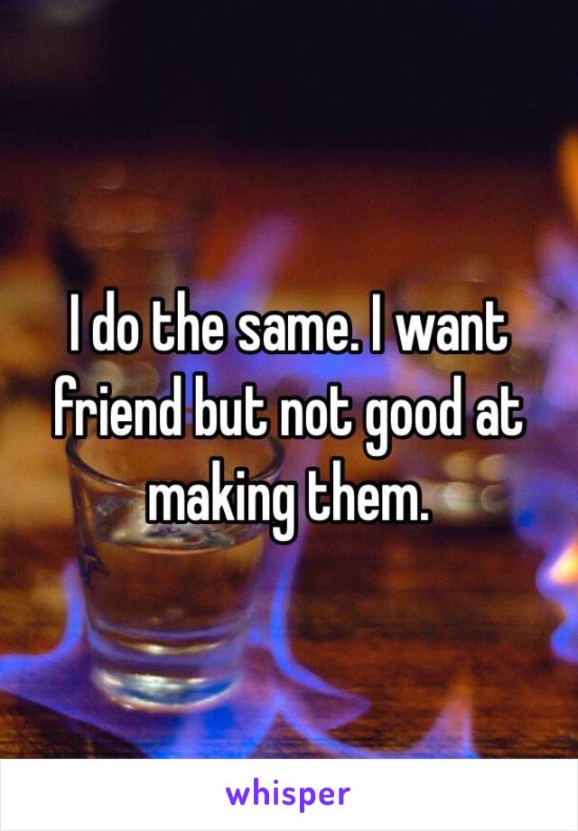 I do the same. I want friend but not good at making them. 