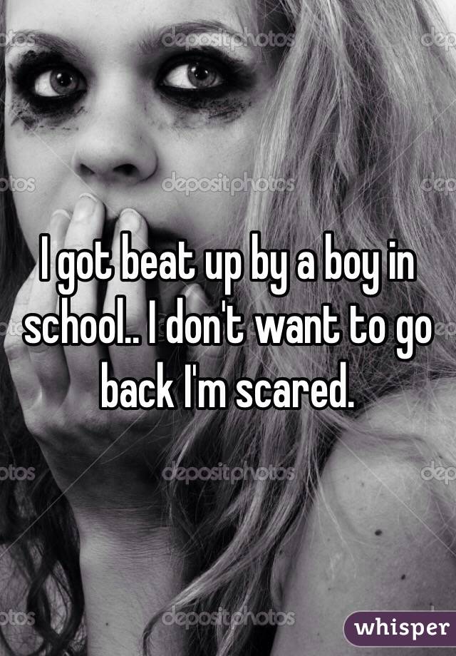 I got beat up by a boy in school.. I don't want to go back I'm scared. 