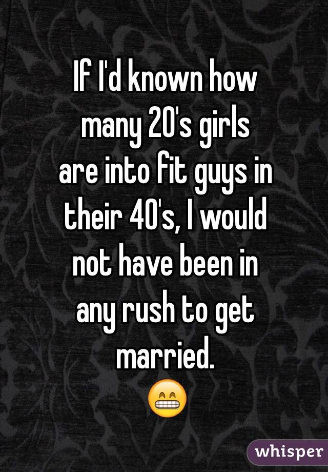 If I'd known how
many 20's girls
are into fit guys in
their 40's, I would
not have been in
any rush to get
married.
😁