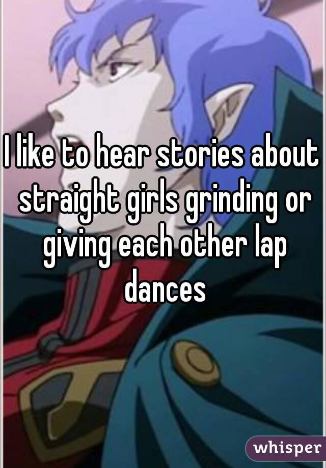 I like to hear stories about straight girls grinding or giving each other lap dances