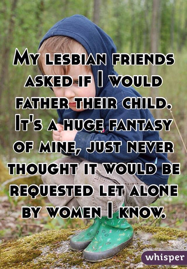 My lesbian friends asked if I would father their child.  It's a huge fantasy of mine, just never thought it would be requested let alone by women I know.