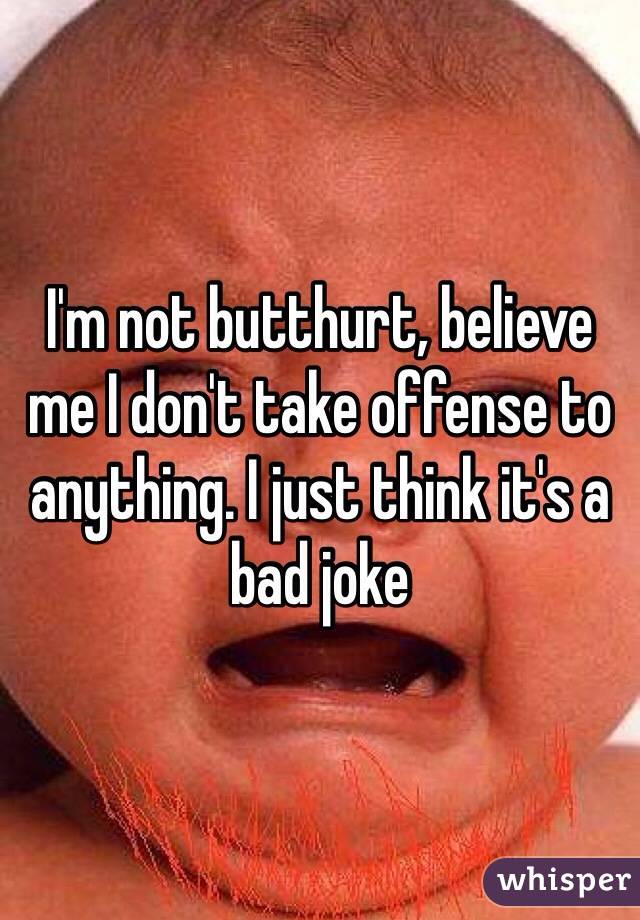 I'm not butthurt, believe me I don't take offense to anything. I just think it's a bad joke 