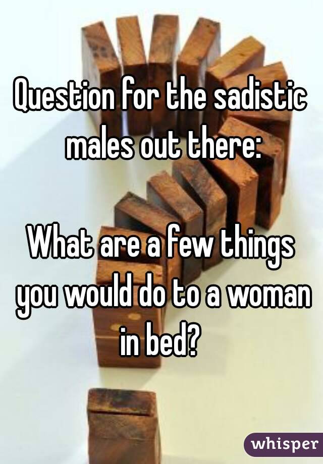 Question for the sadistic males out there:

What are a few things you would do to a woman in bed? 