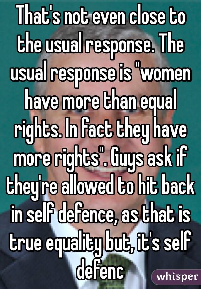 That's not even close to the usual response. The usual response is "women have more than equal rights. In fact they have more rights". Guys ask if they're allowed to hit back in self defence, as that is true equality but, it's self defenc 