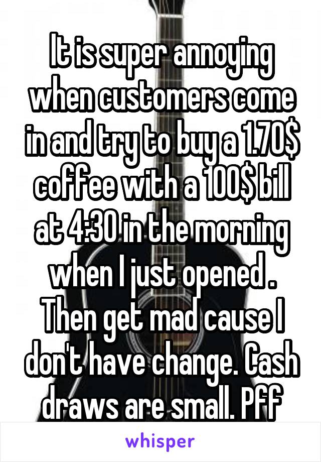 It is super annoying when customers come in and try to buy a 1.70$ coffee with a 100$ bill at 4:30 in the morning when I just opened . Then get mad cause I don't have change. Cash draws are small. Pff