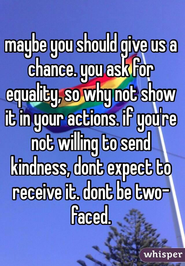 maybe you should give us a chance. you ask for equality, so why not show it in your actions. if you're not willing to send kindness, dont expect to receive it. dont be two-faced.