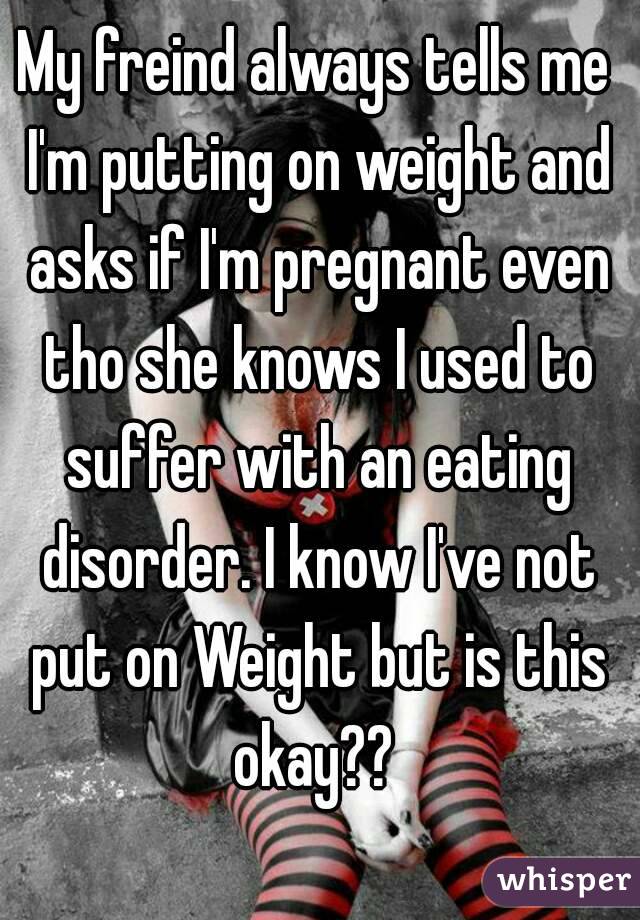 My freind always tells me I'm putting on weight and asks if I'm pregnant even tho she knows I used to suffer with an eating disorder. I know I've not put on Weight but is this okay?? 