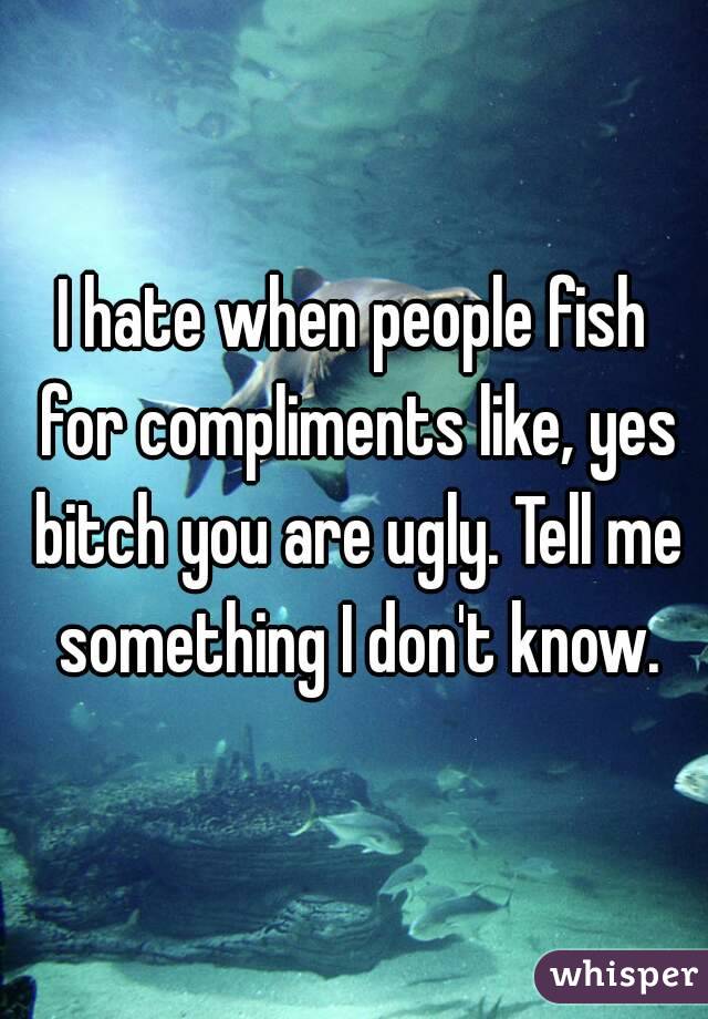 I hate when people fish for compliments like, yes bitch you are ugly. Tell me something I don't know.