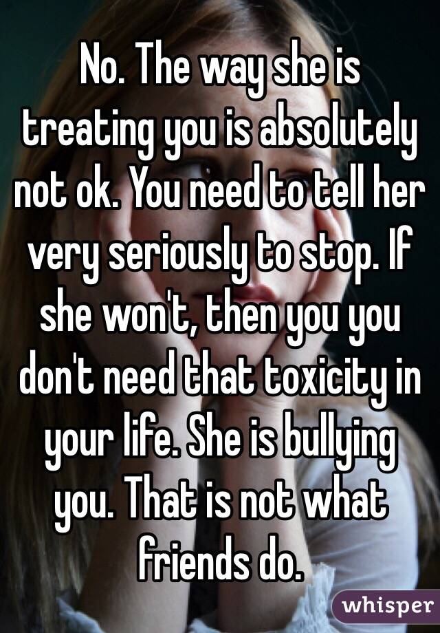 No. The way she is treating you is absolutely not ok. You need to tell her very seriously to stop. If she won't, then you you don't need that toxicity in your life. She is bullying you. That is not what friends do. 