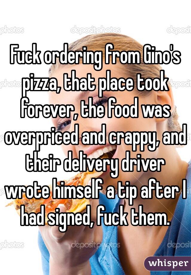 Fuck ordering from Gino's pizza, that place took forever, the food was overpriced and crappy, and their delivery driver wrote himself a tip after I had signed, fuck them. 