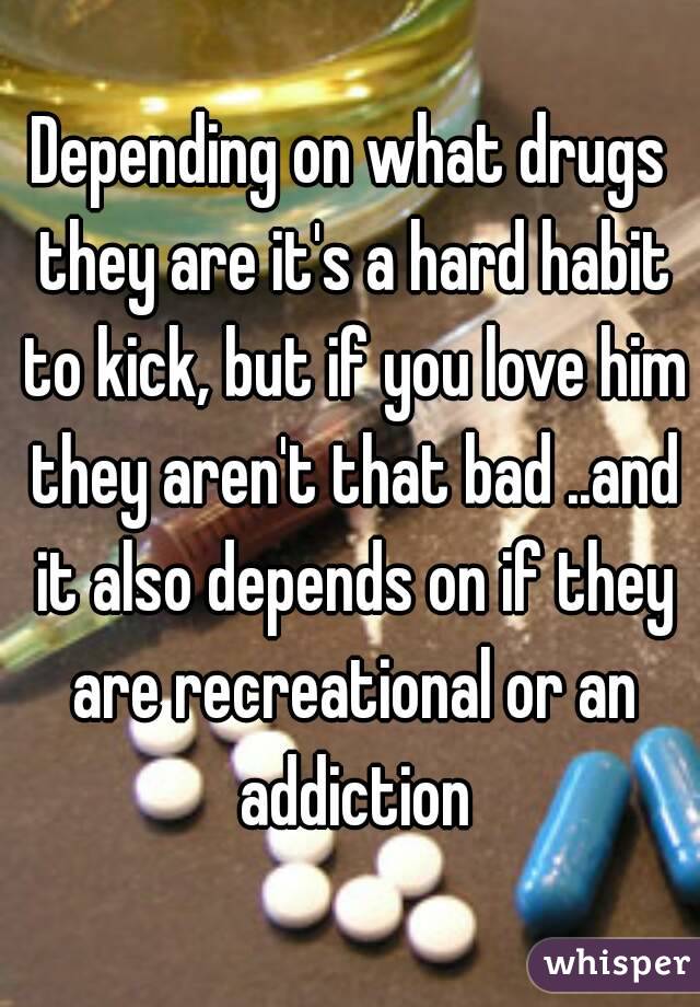 Depending on what drugs they are it's a hard habit to kick, but if you love him they aren't that bad ..and it also depends on if they are recreational or an addiction