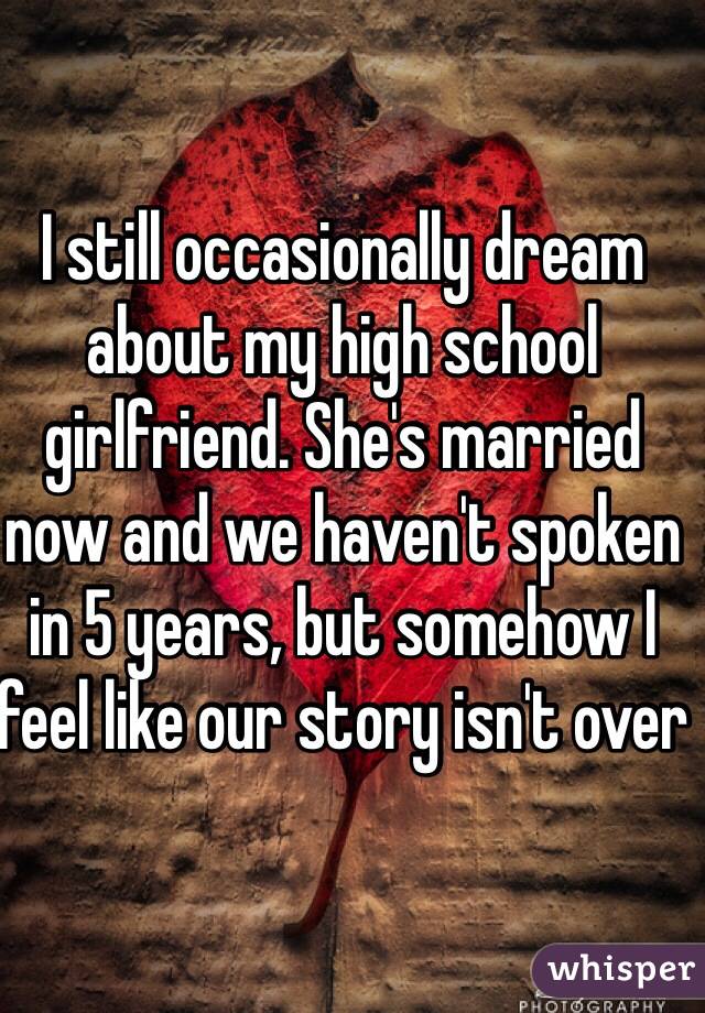 I still occasionally dream about my high school girlfriend. She's married now and we haven't spoken in 5 years, but somehow I feel like our story isn't over