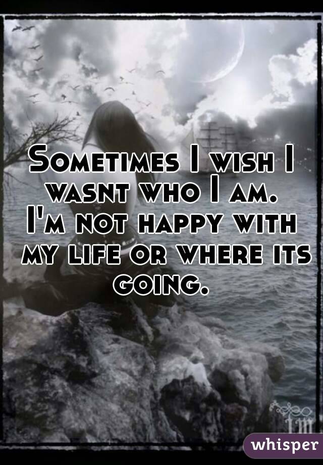 Sometimes I wish I wasnt who I am. 
I'm not happy with my life or where its going. 