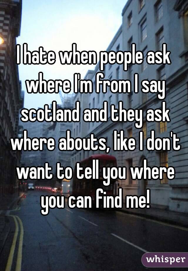 I hate when people ask where I'm from I say scotland and they ask where abouts, like I don't want to tell you where you can find me!