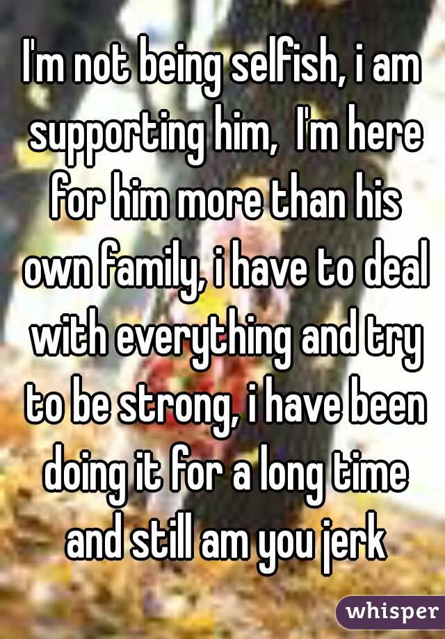 I'm not being selfish, i am supporting him,  I'm here for him more than his own family, i have to deal with everything and try to be strong, i have been doing it for a long time and still am you jerk