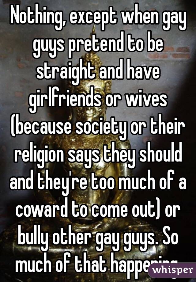 Nothing, except when gay guys pretend to be straight and have girlfriends or wives (because society or their religion says they should and they're too much of a coward to come out) or bully other gay guys. So much of that happening.