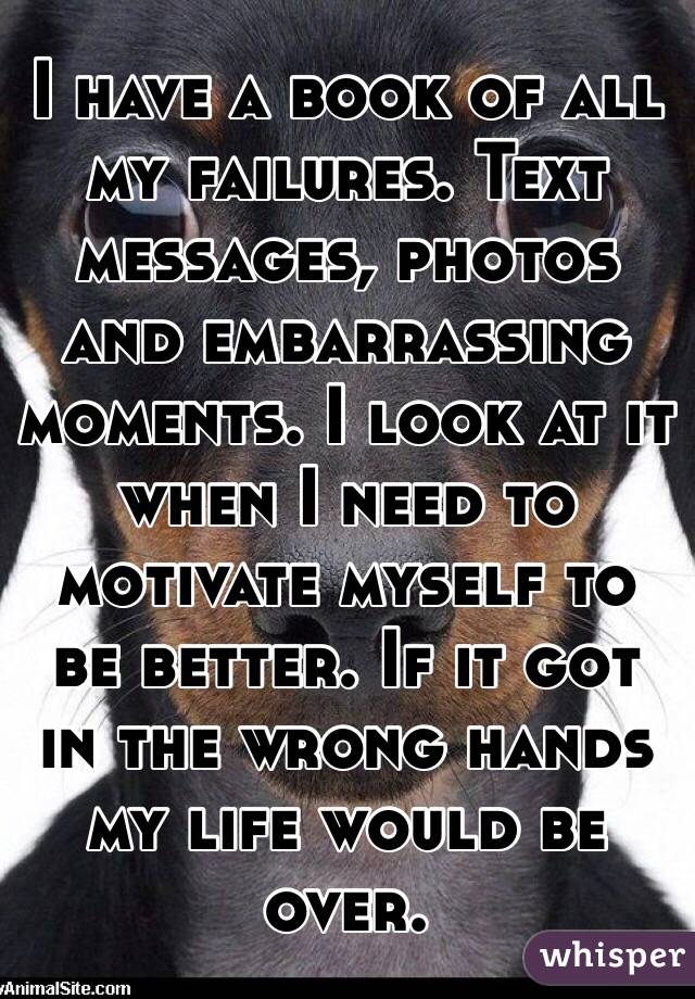 I have a book of all my failures. Text messages, photos and embarrassing moments. I look at it when I need to motivate myself to be better. If it got in the wrong hands my life would be over.