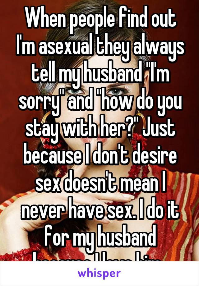 When people find out I'm asexual they always tell my husband "I'm sorry" and "how do you stay with her?" Just because I don't desire sex doesn't mean I never have sex. I do it for my husband because I love him. 
