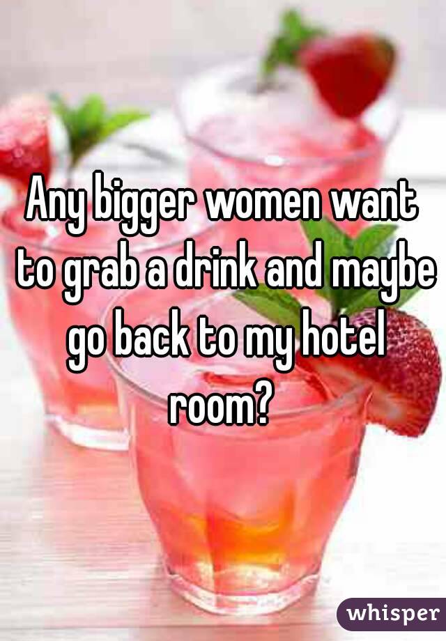 Any bigger women want to grab a drink and maybe go back to my hotel room? 