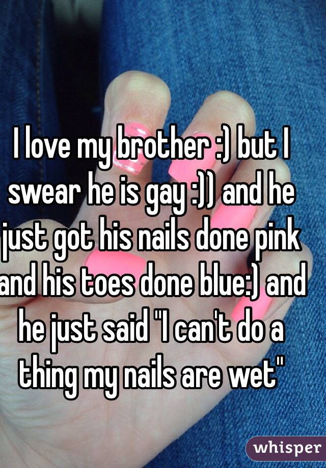 I love my brother :) but I swear he is gay :)) and he just got his nails done pink and his toes done blue:) and he just said "I can't do a thing my nails are wet"