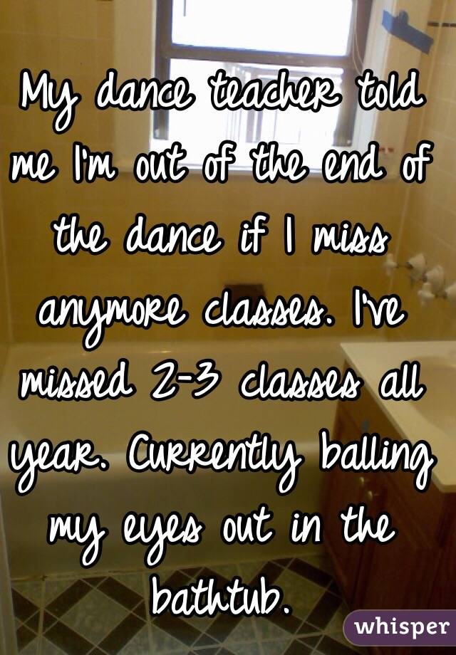 My dance teacher told me I'm out of the end of the dance if I miss anymore classes. I've missed 2-3 classes all year. Currently balling my eyes out in the bathtub. 