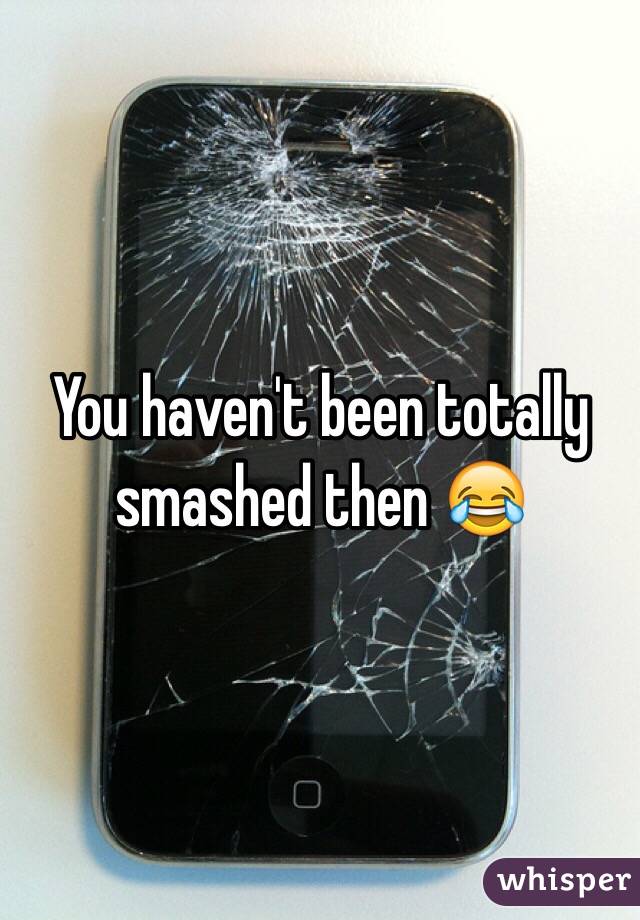 You haven't been totally smashed then 😂