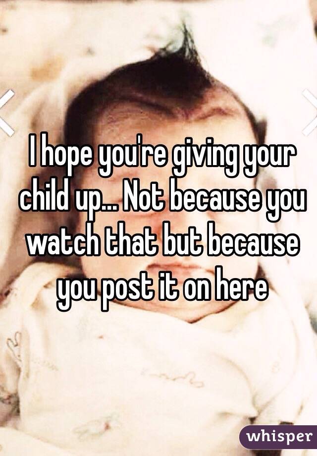 I hope you're giving your child up... Not because you watch that but because you post it on here