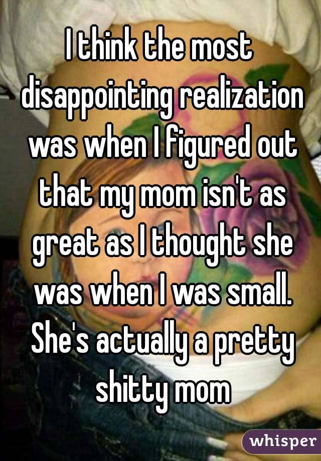 I think the most disappointing realization was when I figured out that my mom isn't as great as I thought she was when I was small. She's actually a pretty shitty mom