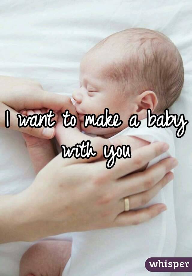 I want to make a baby with you 