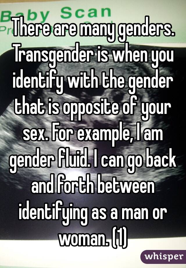 There are many genders. Transgender is when you identify with the gender that is opposite of your sex. For example, I am gender fluid. I can go back and forth between identifying as a man or woman. (1)