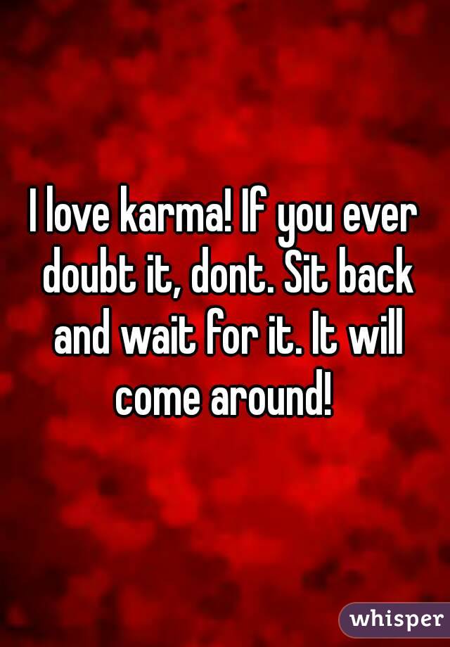 I love karma! If you ever doubt it, dont. Sit back and wait for it. It will come around! 