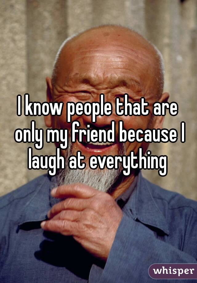 I know people that are only my friend because I laugh at everything 