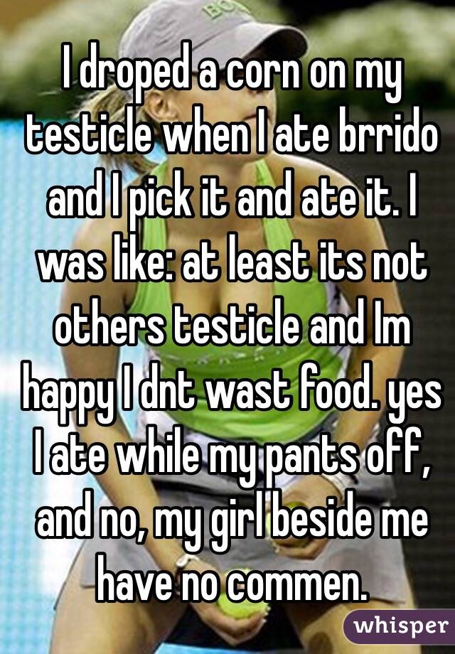 I droped a corn on my testicle when I ate brrido and I pick it and ate it. I was like: at least its not others testicle and Im happy I dnt wast food. yes I ate while my pants off, and no, my girl beside me have no commen.