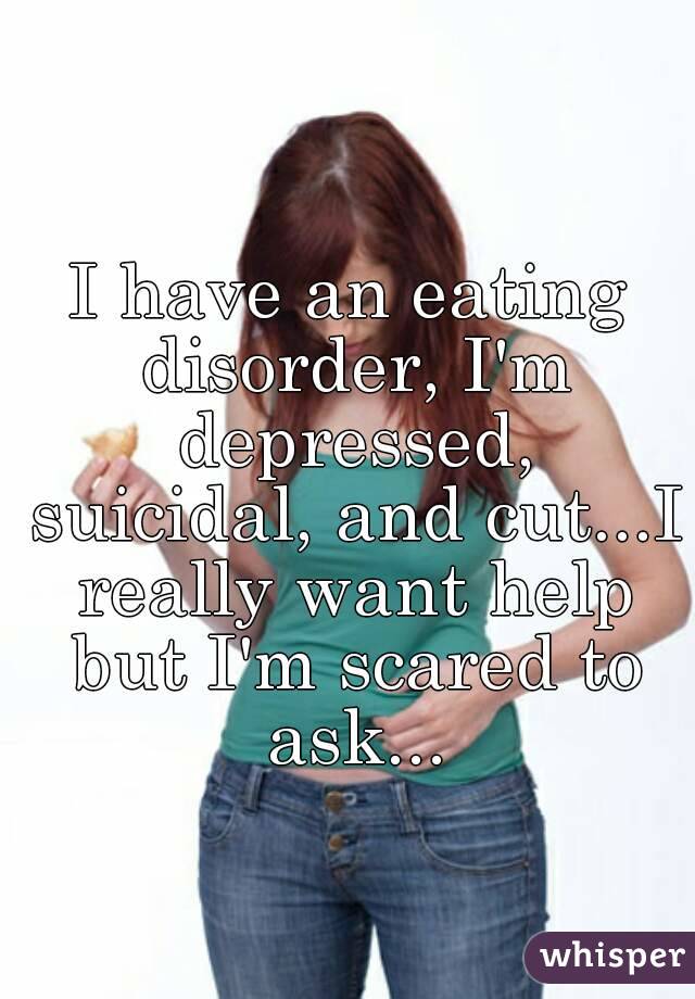 I have an eating disorder, I'm depressed, suicidal, and cut...I really want help but I'm scared to ask...