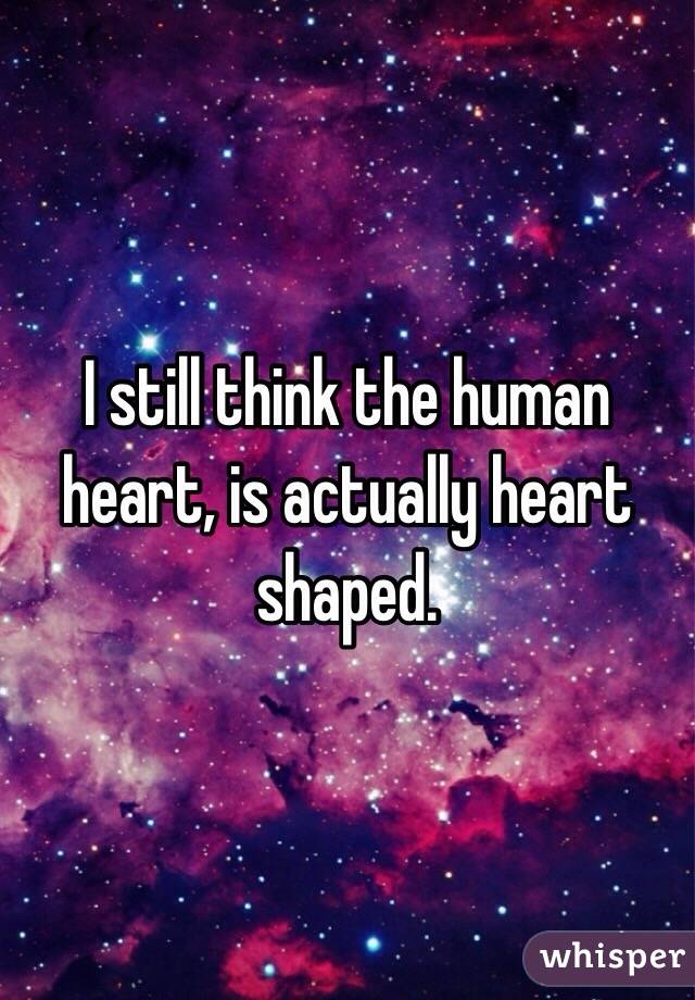 I still think the human heart, is actually heart shaped. 