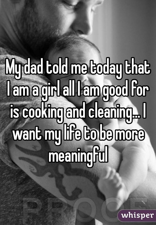 My dad told me today that I am a girl all I am good for is cooking and cleaning... I want my life to be more meaningful 