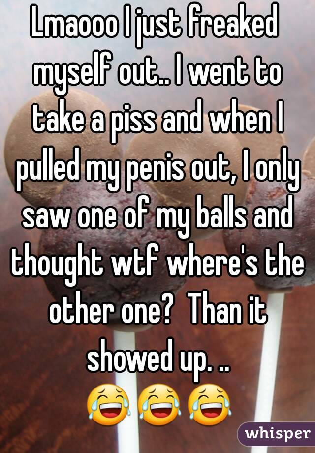 Lmaooo I just freaked myself out.. I went to take a piss and when I pulled my penis out, I only saw one of my balls and thought wtf where's the other one?  Than it showed up. .. 😂😂😂   