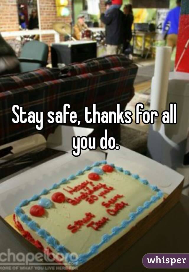 Stay safe, thanks for all you do.
