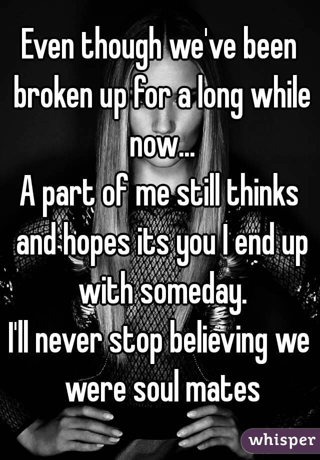 Even though we've been broken up for a long while now...
A part of me still thinks and hopes its you I end up with someday.
I'll never stop believing we were soul mates