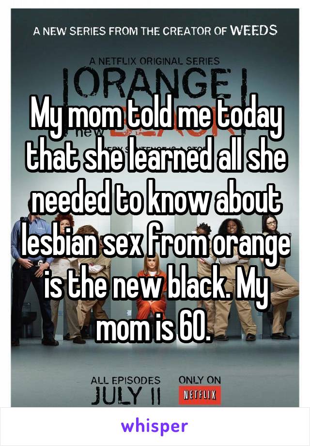 My mom told me today that she learned all she needed to know about lesbian sex from orange is the new black. My mom is 60. 