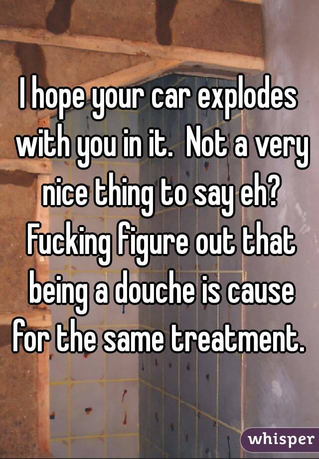 I hope your car explodes with you in it.  Not a very nice thing to say eh? Fucking figure out that being a douche is cause for the same treatment. 