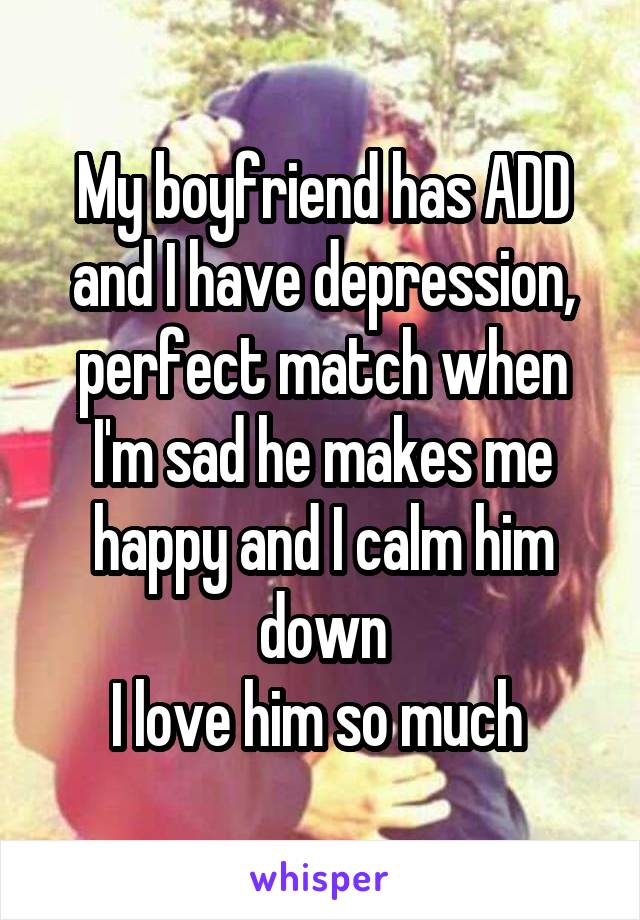 My boyfriend has ADD and I have depression, perfect match when I'm sad he makes me happy and I calm him down
I love him so much 