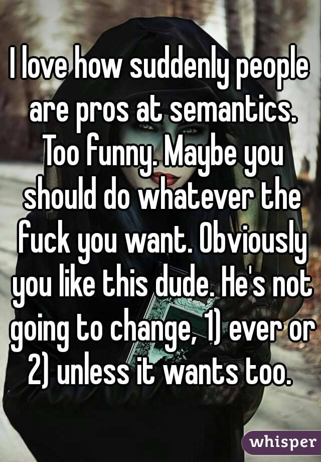 I love how suddenly people are pros at semantics. Too funny. Maybe you should do whatever the fuck you want. Obviously you like this dude. He's not going to change, 1) ever or 2) unless it wants too. 